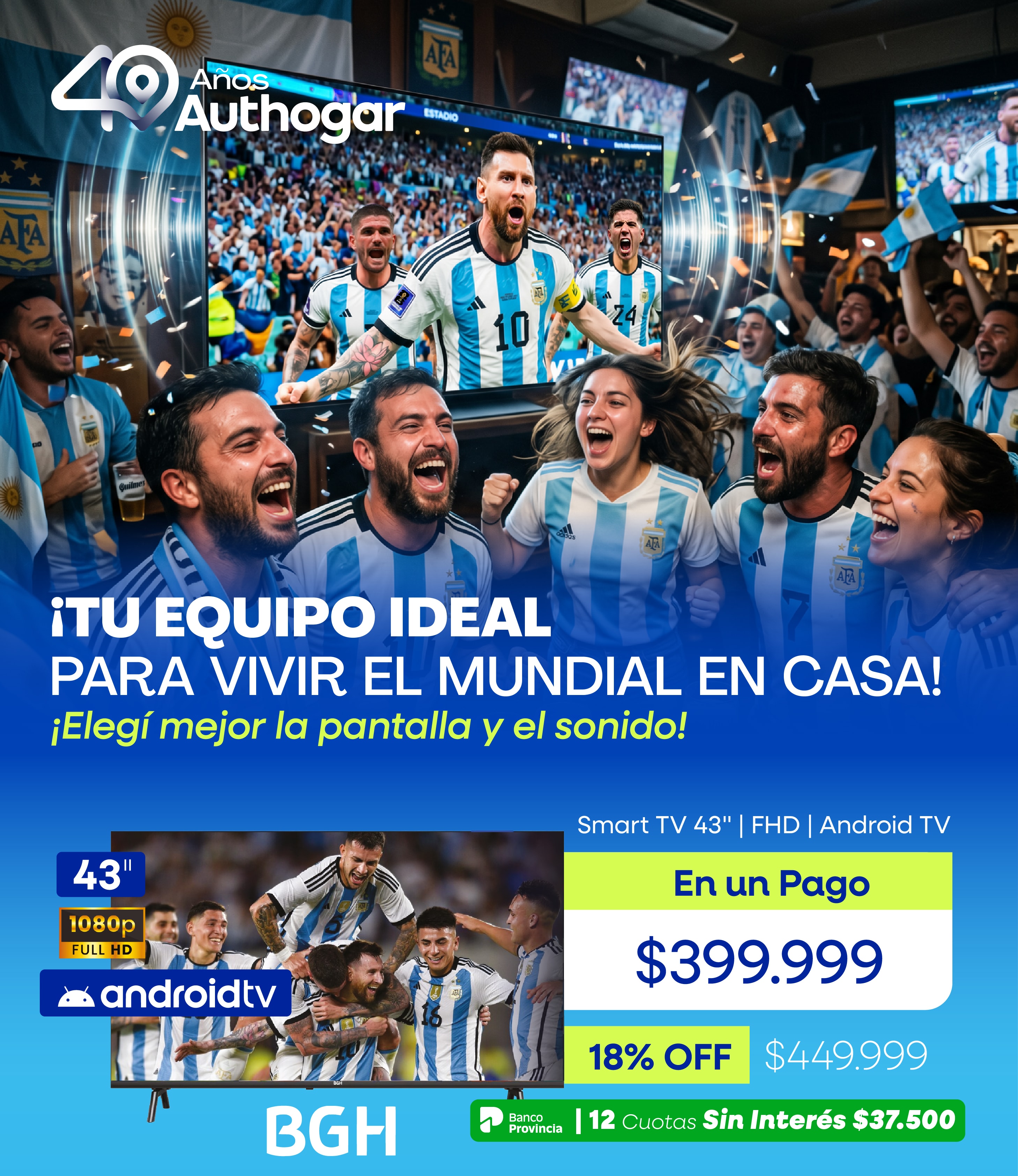 ¡TU EQUIPO IDEAL PARA VIVIR EL MUNDIAL EN CASA! ¡Elegí mejor la pantalla y el sonido! Smart TV 43" | FHD | Android TV $399.999 18% OFF $449.999 12 Cuotas Sin Interés $37.500